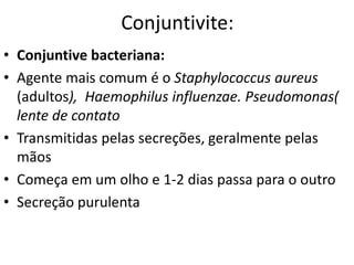 Conjuntivite:
• Conjuntive bacteriana:
• Agente mais comum é o Staphylococcus aureus
(adultos), Haemophilus influenzae. Pseudomonas(
lente de contato
• Transmitidas pelas secreções, geralmente pelas
mãos
• Começa em um olho e 1-2 dias passa para o outro
• Secreção purulenta
 