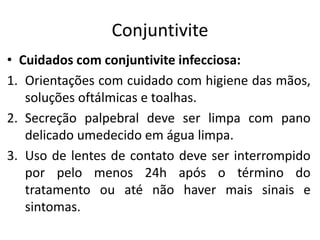 Conjuntivite
• Cuidados com conjuntivite infecciosa:
1. Orientações com cuidado com higiene das mãos,
soluções oftálmicas e toalhas.
2. Secreção palpebral deve ser limpa com pano
delicado umedecido em água limpa.
3. Uso de lentes de contato deve ser interrompido
por pelo menos 24h após o término do
tratamento ou até não haver mais sinais e
sintomas.
 