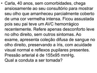 • Carla, 40 anos, sem comorbidades, chega
ansiosamente ao seu consultório para mostrar
seu olho que amanheceu parcialmente coberto
de uma cor vermelha intensa. Ficou assustada
pois seu pai teve um AVC hemorrágico
recentemente. Refere apenas desconforto leve
no olho direito, sem outros sintomas. Ao
exame, apresenta coleção difusa de sangue no
olho direito, preservando a íris, com acuidade
visual normal e reflexos pupilares presentes.
Pressão arterial é de 155x95 mmHg.
Qual a conduta a ser tomada?
 