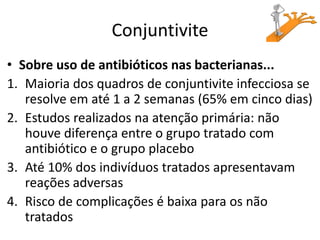 Conjuntivite
• Sobre uso de antibióticos nas bacterianas...
1. Maioria dos quadros de conjuntivite infecciosa se
resolve em até 1 a 2 semanas (65% em cinco dias)
2. Estudos realizados na atenção primária: não
houve diferença entre o grupo tratado com
antibiótico e o grupo placebo
3. Até 10% dos indivíduos tratados apresentavam
reações adversas
4. Risco de complicações é baixa para os não
tratados
 