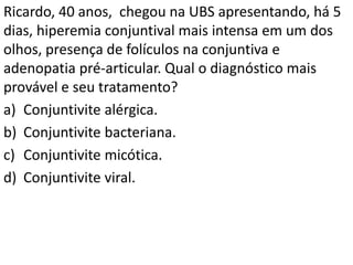 Ricardo, 40 anos, chegou na UBS apresentando, há 5
dias, hiperemia conjuntival mais intensa em um dos
olhos, presença de folículos na conjuntiva e
adenopatia pré-articular. Qual o diagnóstico mais
provável e seu tratamento?
a) Conjuntivite alérgica.
b) Conjuntivite bacteriana.
c) Conjuntivite micótica.
d) Conjuntivite viral.
 