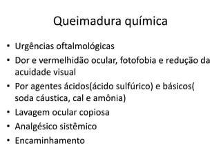 Queimadura química
• Urgências oftalmológicas
• Dor e vermelhidão ocular, fotofobia e redução da
acuidade visual
• Por agentes ácidos(ácido sulfúrico) e básicos(
soda cáustica, cal e amônia)
• Lavagem ocular copiosa
• Analgésico sistêmico
• Encaminhamento
 