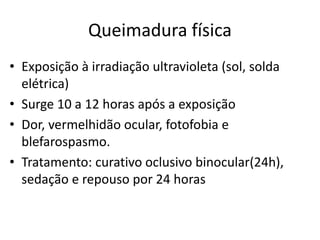 Queimadura física
• Exposição à irradiação ultravioleta (sol, solda
elétrica)
• Surge 10 a 12 horas após a exposição
• Dor, vermelhidão ocular, fotofobia e
blefarospasmo.
• Tratamento: curativo oclusivo binocular(24h),
sedação e repouso por 24 horas
 