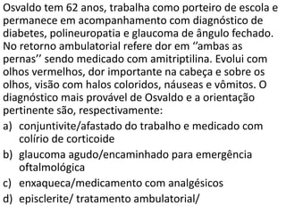 Osvaldo tem 62 anos, trabalha como porteiro de escola e
permanece em acompanhamento com diagnóstico de
diabetes, polineuropatia e glaucoma de ângulo fechado.
No retorno ambulatorial refere dor em ‘’ambas as
pernas’’ sendo medicado com amitriptilina. Evolui com
olhos vermelhos, dor importante na cabeça e sobre os
olhos, visão com halos coloridos, náuseas e vômitos. O
diagnóstico mais provável de Osvaldo e a orientação
pertinente são, respectivamente:
a) conjuntivite/afastado do trabalho e medicado com
colírio de corticoide
b) glaucoma agudo/encaminhado para emergência
oftalmológica
c) enxaqueca/medicamento com analgésicos
d) episclerite/ tratamento ambulatorial/
 