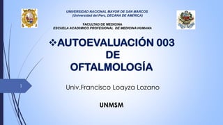 Univ.Francisco Loayza Lozano
UNMSM
❖AUTOEVALUACIÓN 003
DE
OFTALMOLOGÍA
UNIVERSIDAD NACIONAL MAYOR DE SAN MARCOS
(Universidad del Perú, DECANA DE AMÉRICA)
FACULTAD DE MEDICINA
ESCUELA ACADÉMICO PROFESIONAL DE MEDICINA HUMANA
1
 