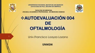 Univ.Francisco Loayza Lozano
UNMSM
❖AUTOEVALUACIÓN 004
DE
OFTALMOLOGÍA
UNIVERSIDAD NACIONAL MAYOR DE SAN MARCOS
(Universidad del Perú, DECANA DE AMÉRICA)
FACULTAD DE MEDICINA
ESCUELA ACADÉMICO PROFESIONAL DE MEDICINA HUMANA
1
 
