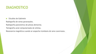 DIAGNOSTICO
 Estudios de Gabinete
Radiografía de senos paranasales.
Radiografía panorámica de piezas dentarias.
Tomografía axial computarizada de orbitas.
Resonancia magnética cuando se sospecha trombosis de seno cavernosos.
 