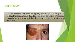 DEFINICION
• Es una reacción inflamatoria aguda, difusa que afecta piel y
tejidos blandos dentro de la orbita, suele ser de origen infeccioso,
causado por una gran variedad de agentes bacterianos, virales y
micóticos.
 