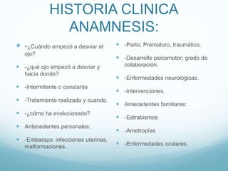 HISTORIA CLINICA
ANAMNESIS:
 -¿Cuándo empezó a desviar el
ojo?
 -¿qué ojo empezó a desviar y
hacia donde?
 -Intermitente o constante
 -Tratamiento realizado y cuando.
 -¿cómo ha evolucionado?
 Antecedentes personales:
 -Embarazo: infecciones uterinas,
malformaciones.
 -Parto: Prematuro, traumático.
 -Desarrollo psicomotor; grado de
colaboración.
 -Enfermedades neurológicas.
 -Intervenciones.
 Antecedentes familiares:
 -Estrabismos
 -Ametropías
 -Enfermedades oculares.
 