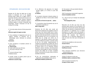 OFTALMOLOGÍA 28 DE JULIO DEL 2000               5) La diferencia del glaucoma de ángulo             9) Para apoyar su Dx que estudio indicaría:
                                                    cerrado agudo y el crónico es que este            Química sanguínea
                                                    ultimo:
Paciente de 55 años de edad que al estar          Es indoloro                                         10)El Tx preventivo comprende lo siguiente:
viendo la televisión con la luz apagada                                                               Control metabólico estricto
presenta dolor súbito en la región ocular y       6) La presión intraocular elevada produce la
supraciliar derecha y disminución brusca en la      perdida de las fibras el nervio óptico dando      11) Para el ojo Izq. El manejo mas adecuado
visión. En la exploración muestra inyección         lugar a:                                           seria con:
ciliar, edema de cornea, dilatación pupilar y     Excavación en forma de copa del…… óptico                Flourangiografia y láser.
arreflexia pupilar, la tensión intraocular esta
aumentada. Tensión intraocular de OD 37           7) El pronostico visual de paciente aun con el
mmHg, OI 25 mmHg.                                   tratamiento especifico es:                        Masculino de 23 años que hace tres días
                                                  Malo a largo plazo.                                 presento dolor intenso en el ojo derecho. A la
                                                                                                      exploración aumento del volumen del parpado
1) Con estos datos clínicos el Dx de presunción   Femenino de 60 años que acude por                   inferior del ojo derecho, enrojecimiento de la
  es:                                             disminución progresiva de la agudeza visual en      piel doloroso a la palpación con un nódulo
Glaucoma agudo de ángulo cerrado.                 ambos ojos mas notoria desde hace 6 meses.          localizado en la región media del parpado a
                                                  Dos días antes de la consulta de manera brusca      5mm del borde libre. De 7mm de diámetro a la
2) Para establecer el diagnostico del caso se     perdió la visión del ojo derecho. La visión es de   eversion del parpado hay hiperemia
  deberá canalizar al paciente con el             difícil percepción de la luz en el derecho y de     importante en la conjuntiva adyacente y se
  oftalmólogo, quien efectuara en primera         20/80 que no corrige con lentes en el               nota una zona mas clara que corresponde al
  instancia :                                     izquierdo. El ojo derecho muestra vasos finos       nódulo.
Tonometría                                        cerca del rodete de la pupila. La tensión ocular
                                                  es de 14 y 16 mmHg respectivamente. El              11)El Dx mas probable en este caso seria:
3) Para corroborar el resultado anterior se       cristalino es transparente en ambos ojos. No se     Orzuelo interno
  debe realizar:                                  puede ver fondo de ojo derecho por sangre en
a) Retinoscopia                                   la cámara vítrea y en el izquierdo muestra          12)La etiología mas frecuente es:
b) Cada cuatro horas por 24 horas                 dilatación venosa marcada, microaneurismas          Estafilococo aureus
c) Dos veces al día por 2 días                    numerosos hemorragias en flama y profundas,
d)                                                ausencia del reflejo de la fovea, exudados          13)La estructura Anatómica que estructura
e) Una vez al día por 5 días                      céreos, crecimientos de vasos hacia el vítreo y      comprometida seria:
f) Medición diaria                                exudados cotonosos.                                 Glándula de Meibomio

4) Donde sucede el cambio precoz para la          8) Por las características observadas el            14)Que Tx indicaría en este caso
  visión en la campimetria:                         diagnostico mas probable en este caso es:         Antibiótico óptico y compresas tibias.
Unidad de la mancha ciega                         Retinopatía diabética proliferativa.
                                                                                                      15)En el orzuelo recurrente el Tx:
                                                                                                      Corregir el factor causal.
 