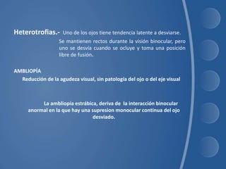 Heterotrofias.- Uno de los ojos tiene tendencia latente a desviarse.
Se mantienen rectos durante la visión binocular, pero
uno se desvía cuando se ocluye y toma una posición
libre de fusión.
AMBLIOPÍA
Reducción de la agudeza visual, sin patología del ojo o del eje visual
La ambliopía estrábica, deriva de la interacción binocular
anormal en la que hay una supresion monocular continua del ojo
desviado.
 
