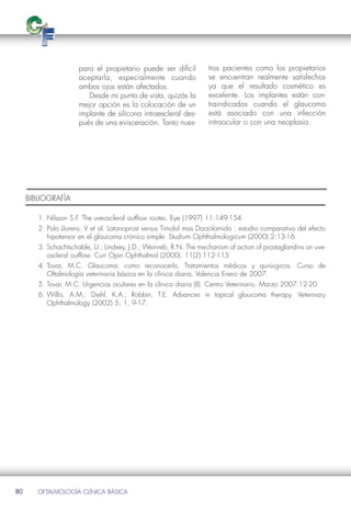para el propietario puede ser difícil        tros pacientes como los propietarios
                      aceptarla, especialmente cuando              se encuentran realmente satisfechos
                      ambos ojos están afectados.                  ya que el resultado cosmético es
                         Desde mi punto de vista, quizás la        excelente. Los implantes están con-
                      mejor opción es la colocación de un          traindicados cuando el glaucoma
                      implante de silicona intraescleral des-      está asociado con una infección
                      pués de una evisceración. Tanto nues-        intraocular o con una neoplasia.




     BIBLIOGRAFÍA

        1. Nilsson S.F. The uveoscleral outflow routes. Eye (1997) 11:149-154
        2. Polo Llorens, V et al. Latanoprost versus Timolol mas Dorzolamida : estudio comparativo del efecto
           hipotensor en el glaucoma crónico simple. Studium Ophthalmologicum (2000) 2:13-16
        3. Schachtschable, U.; Lindxey, J.D.; Weinreb, R.N. The mechanism of action of prostaglandins on uve-
           oscleral outflow. Curr Opin Ophthalmol (2000). 11(2):112-115
        4. Tovar, M.C. Glaucoma: como reconocerlo. Tratamientos médicos y quirúrgicos. Curso de
           Oftalmología veterinaria básica en la clínica diaria. Valencia Enero de 2007.
        5. Tovar, M.C. Urgencias oculares en la clínica diaria (II). Centro Veterinario. Marzo 2007.12-20
        6. Willis, A.M.; Diehl, K.A.; Robbin, T.E. Advances in topical glaucoma therapy. Veterinary
           Ophthalmology (2002) 5, 1, 9-17.




80      OFTALMOLOGÍA CLÍNICA BÁSICA
 