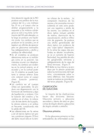 ENFOQUE CLÍNICO DEL GLAUCOMA: ¿COMO RECONOCERLO?




    Una elevación aguda de la PIO              na cribosa de la esclera. La
    produce una parálisis de la mus-           compresión mecánica de los
    culatura del iris y una midriasis          axones y las anomalías microcir-
    fija. El iris y el cuerpo ciliar se        culatorias en esta zona produ-
    atrofian progresivamente y la              cen una isquemia y atrofia de
    respuesta a los mióticos colinér-          los axones. Los cambios en el
    gicos es nula o muy lenta. La for-         disco óptico incluyen pérdida
    mación del HA está alterada y a            de mielina, disminución de la
    la larga se produce una hipoto-            vascularización, atrofia e infiltra-
    nía ocular. Los cambios que se             ción de pigmento. Se produce
    producen en la coroides y en el            una atrofia generalizada del
    tapetum son difíciles de apreciar          disco óptico con evidencia de
    pero en glaucomas avanzados                una “copa óptica” (depresión).
    hay adelgazamiento y atrofia y             En la retina las capas más pro-
    cambios de reflectividad.                  fundas se afectan inicialmente,
  • En el cristalino se producen               se ve un aumento de hiperrre-
    alteraciones tanto en su morfolo-          flectividad, hay pérdida de célu-
    gía como en su posición. Las               las ganglionales retinianas y
    cataratas ocurren con desplaza-            adelgazamiento de la capa de
    miento, los cambios son eviden-            fibras nerviosas. (Figura 7).
    tes en la cortical anterior, en el       • El dolor es muy intenso y se pro-
    ecuador y en la cortical poste-            duce por la presión producida
    rior. El cristalino se puede luxar         sobre las terminaciones del trigé-
    tanto a cámara anterior (luxa-             mino, concretamente sobre su
    ción anterior) como al cuerpo              rama oftálmica. Esto frecuente-
    vítreo (luxación posterior).               mente se traduce en procidencia
    (Figura 6).                                del tercer párpado. (Figura 8).
  • Los cambios en el cuerpo
    vítreo son apreciables. Se pro-       CLASIFICACIÓN
    duce una degeneración con la          DEL GLAUCOMA
    formación de membranas y algo
    de liquefacción o sinéresis. Con         La mayoría de las clasificaciones
    la luxación del cristalino y los      hacen dos divisiones básicas:
    cambios en el vítreo, la coloca-      Glaucoma primario y glaucoma
    ción de éste dentro de la pupila,     secundario y dentro de estos en glau-
    la cámara anterior o en ambos         comas de ángulo abierto y glaucomas
    es frecuente, complicando más         de ángulo cerrado o estrecho:
    la salida del HA.
  • Las alteraciones en la retina         Glaucomas primarios
    y en el nervio óptico son gra-
    ves y producen ceguera. El foco          En los glaucomas primarios no hay
    del daño neural está en la lámi-      antecedentes de enfermedad ocular.




                                                                                      73
 