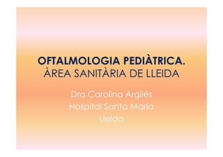 OFTALMOLOGIA PEDIÀTRICA.
ÀREA SANITÀRIA DE LLEIDAÀREA SANITÀRIA DE LLEIDA
Dra Carolina Argilés
Hospital Santa Maria
Lleida
 