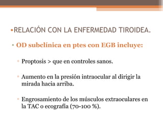 •RELACIÓN CON LA ENFERMEDAD TIROIDEA.
• OD subclínica en ptes con EGB incluye:
▫ Proptosis > que en controles sanos.
▫ Aumento en la presión intraocular al dirigir la
mirada hacia arriba.
▫ Engrosamiento de los músculos extraoculares en
la TAC o ecografía (70-100 %).
 