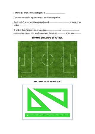 Se teño 17 anos a miña categoría é ……………………………….. 
Cos anos que teño agora mesmo a miña categoría é ………………………………. 
Dentro de 5 anos a miña categoría será ………………………………… e xogarei ao 
fútbol ………………………………… 
O fútbol 8 comprende as categorías …………………….. e …………………………… 
con nenos e nenas con idades que van dende os …………… anos aos …………. 
FORMAS DO CAMPO DE FÚTBOL. 
OS TIROS “POLA ESCUADRA” 
 