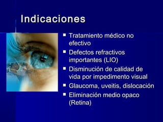 IndicacionesIndicaciones
 Tratamiento médico noTratamiento médico no
efectivoefectivo
 Defectos refractivosDefectos refractivos
importantes (LIO)importantes (LIO)
 Disminución de calidad deDisminución de calidad de
vida por impedimento visualvida por impedimento visual
 Glaucoma, uveitis, dislocaciónGlaucoma, uveitis, dislocación
 Eliminación medio opacoEliminación medio opaco
(Retina)(Retina)
 