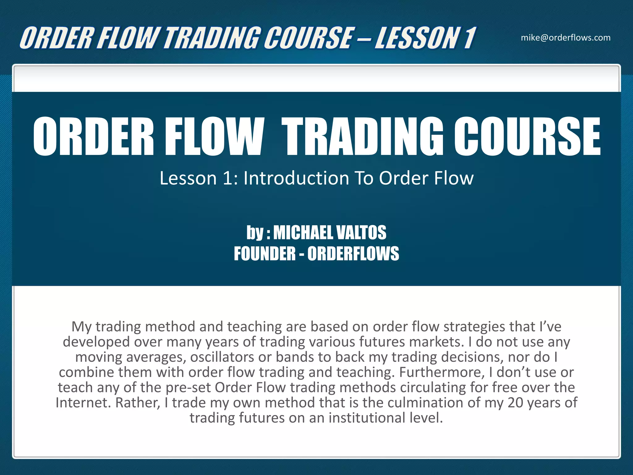 ORDER FLOW TRADING COURSE
Lesson 1: Introduction To Order Flow
by : MICHAEL VALTOS
FOUNDER - ORDERFLOWS
My trading method and teaching are based on order flow strategies that I’ve
developed over many years of trading various futures markets. I do not use any
moving averages, oscillators or bands to back my trading decisions, nor do I
combine them with order flow trading and teaching. Furthermore, I don’t use or
teach any of the pre-set Order Flow trading methods circulating for free over the
Internet. Rather, I trade my own method that is the culmination of my 20 years of
trading futures on an institutional level.
mike@orderflows.com
 