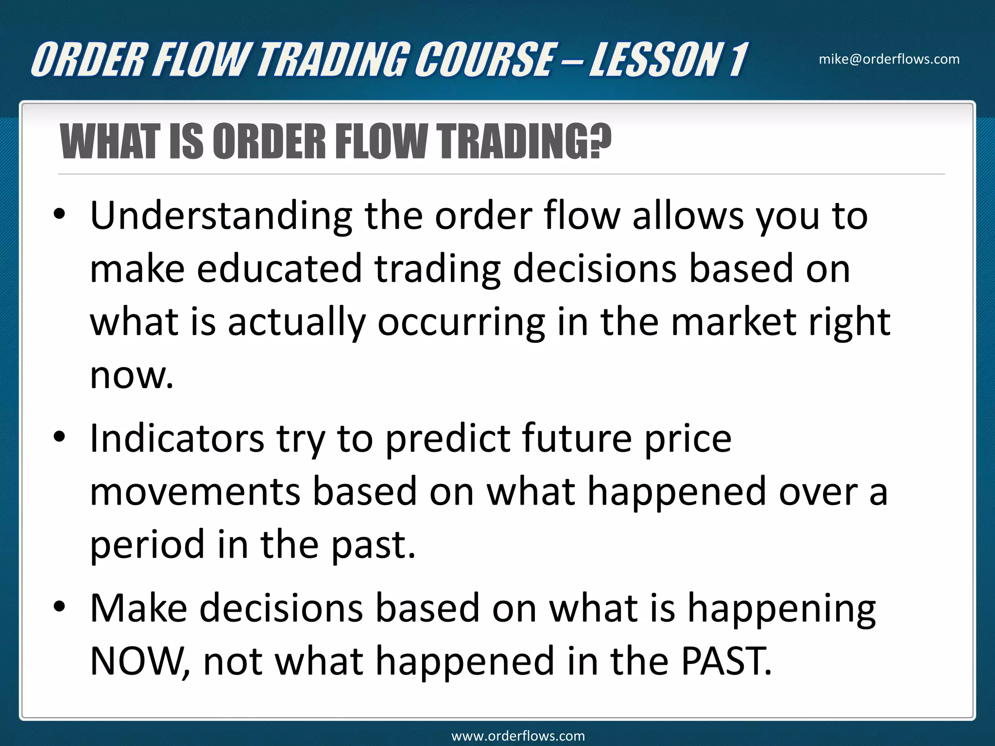 WHAT IS ORDER FLOW TRADING?
• Understanding the order flow allows you to
make educated trading decisions based on
what is actually occurring in the market right
now.
• Indicators try to predict future price
movements based on what happened over a
period in the past.
• Make decisions based on what is happening
NOW, not what happened in the PAST.
mike@orderflows.com
www.orderflows.com
 