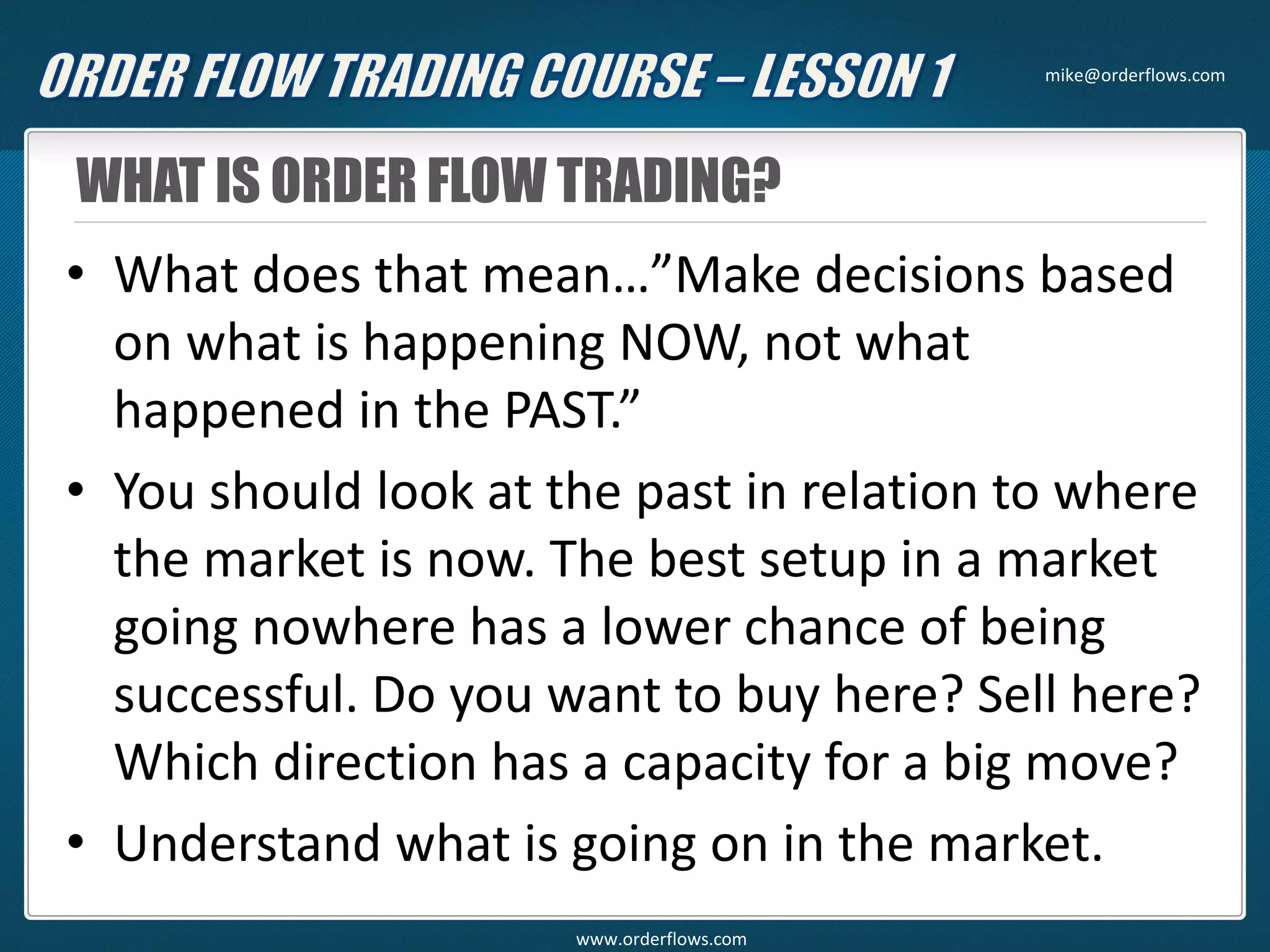 WHAT IS ORDER FLOW TRADING?
• What does that mean…”Make decisions based
on what is happening NOW, not what
happened in the PAST.”
• You should look at the past in relation to where
the market is now. The best setup in a market
going nowhere has a lower chance of being
successful. Do you want to buy here? Sell here?
Which direction has a capacity for a big move?
• Understand what is going on in the market.
mike@orderflows.com
www.orderflows.com
 