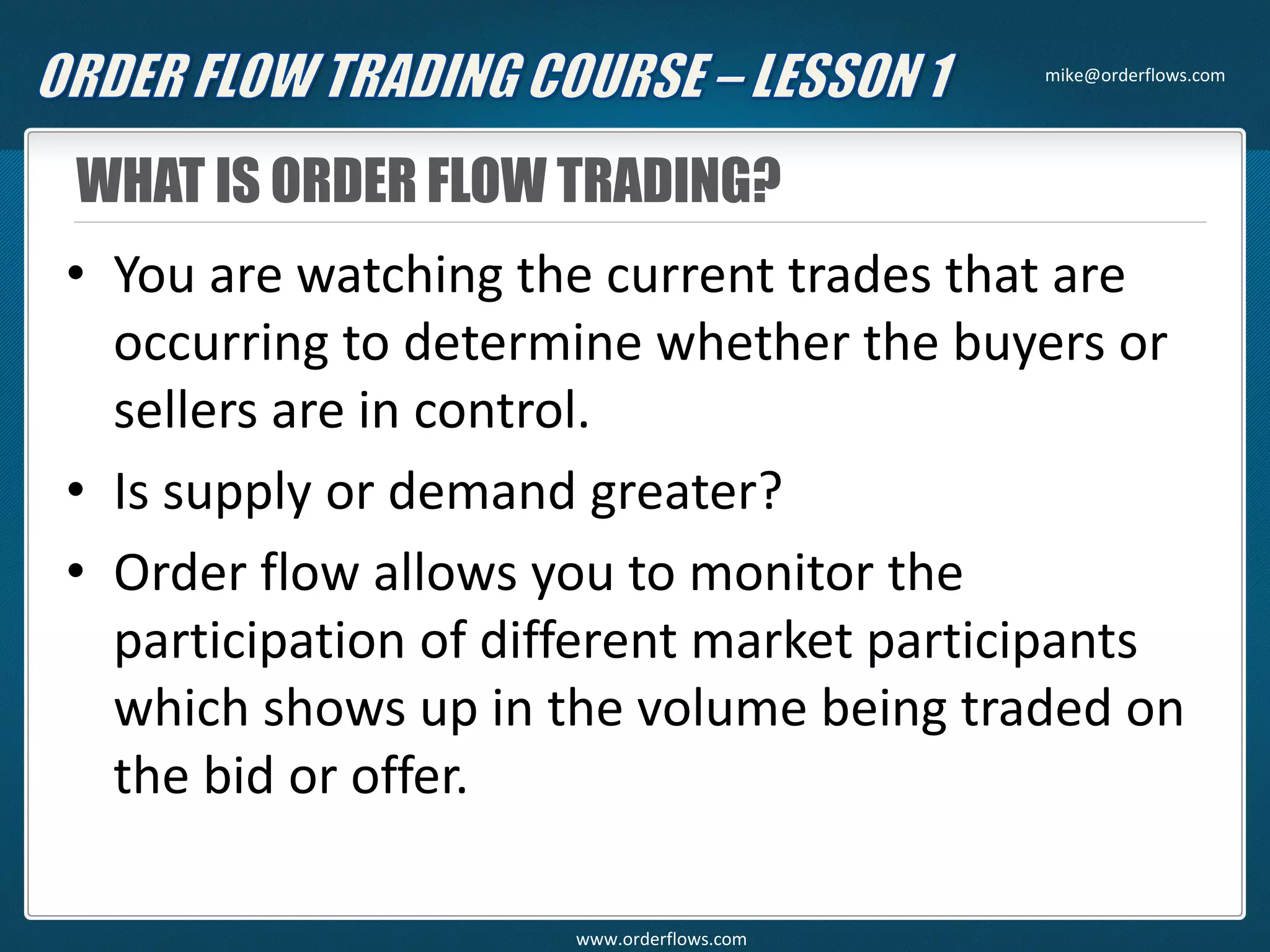 WHAT IS ORDER FLOW TRADING?
• You are watching the current trades that are
occurring to determine whether the buyers or
sellers are in control.
• Is supply or demand greater?
• Order flow allows you to monitor the
participation of different market participants
which shows up in the volume being traded on
the bid or offer.
mike@orderflows.com
www.orderflows.com
 
