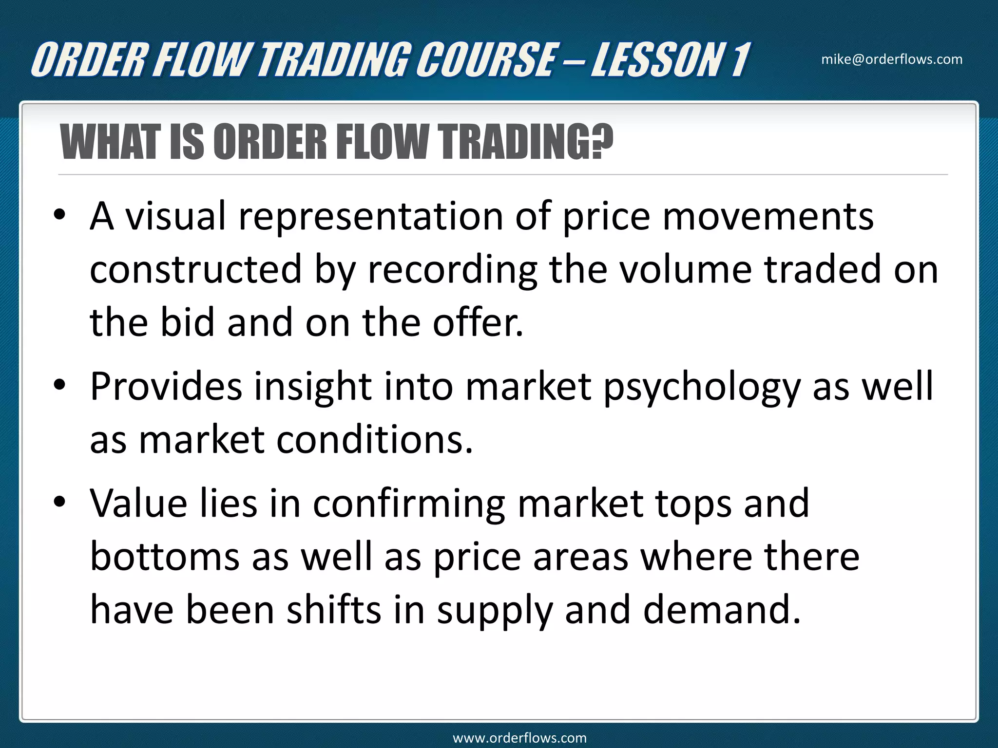 WHAT IS ORDER FLOW TRADING?
• A visual representation of price movements
constructed by recording the volume traded on
the bid and on the offer.
• Provides insight into market psychology as well
as market conditions.
• Value lies in confirming market tops and
bottoms as well as price areas where there
have been shifts in supply and demand.
mike@orderflows.com
www.orderflows.com
 