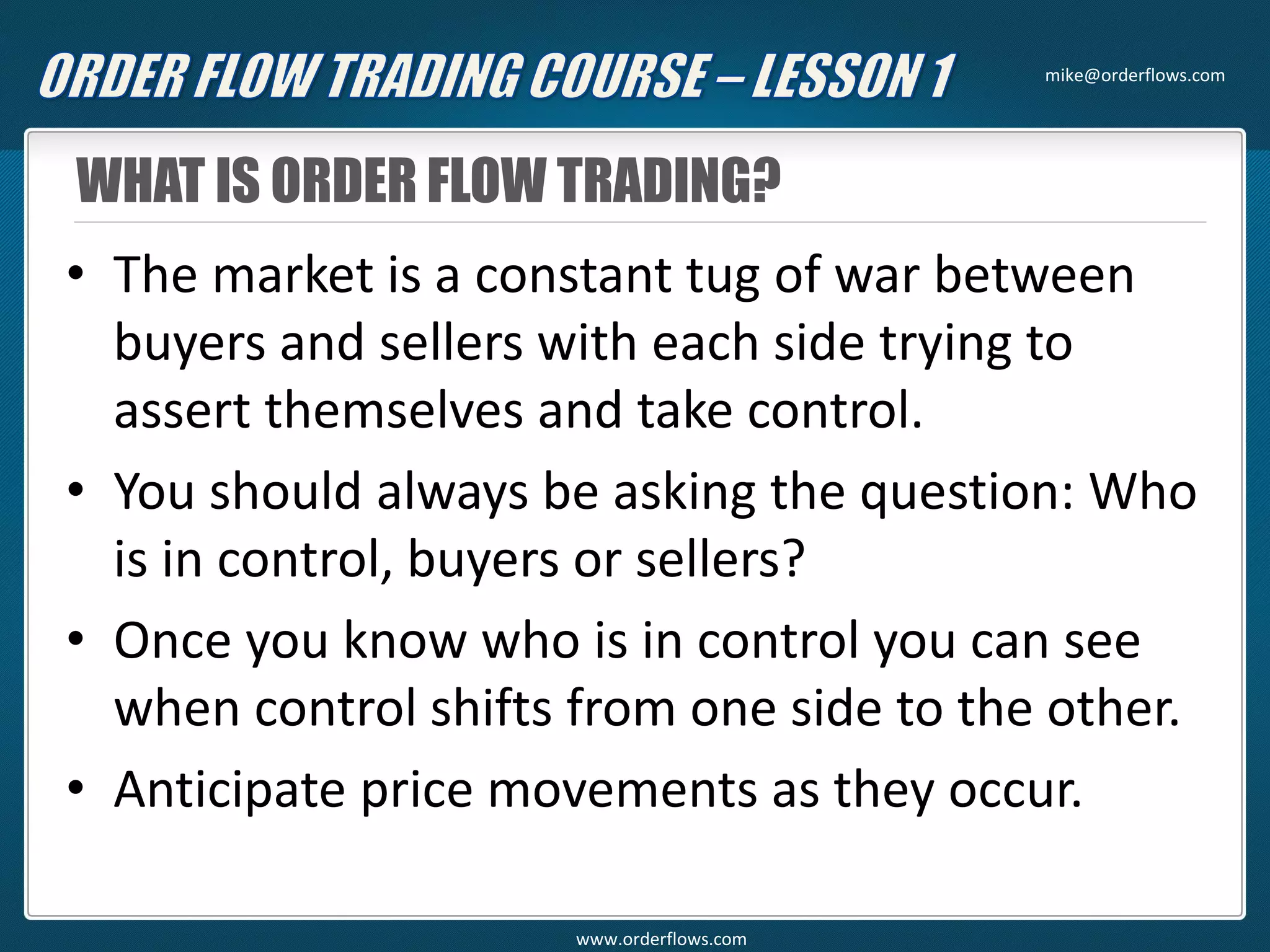 WHAT IS ORDER FLOW TRADING?
• The market is a constant tug of war between
buyers and sellers with each side trying to
assert themselves and take control.
• You should always be asking the question: Who
is in control, buyers or sellers?
• Once you know who is in control you can see
when control shifts from one side to the other.
• Anticipate price movements as they occur.
mike@orderflows.com
www.orderflows.com
 