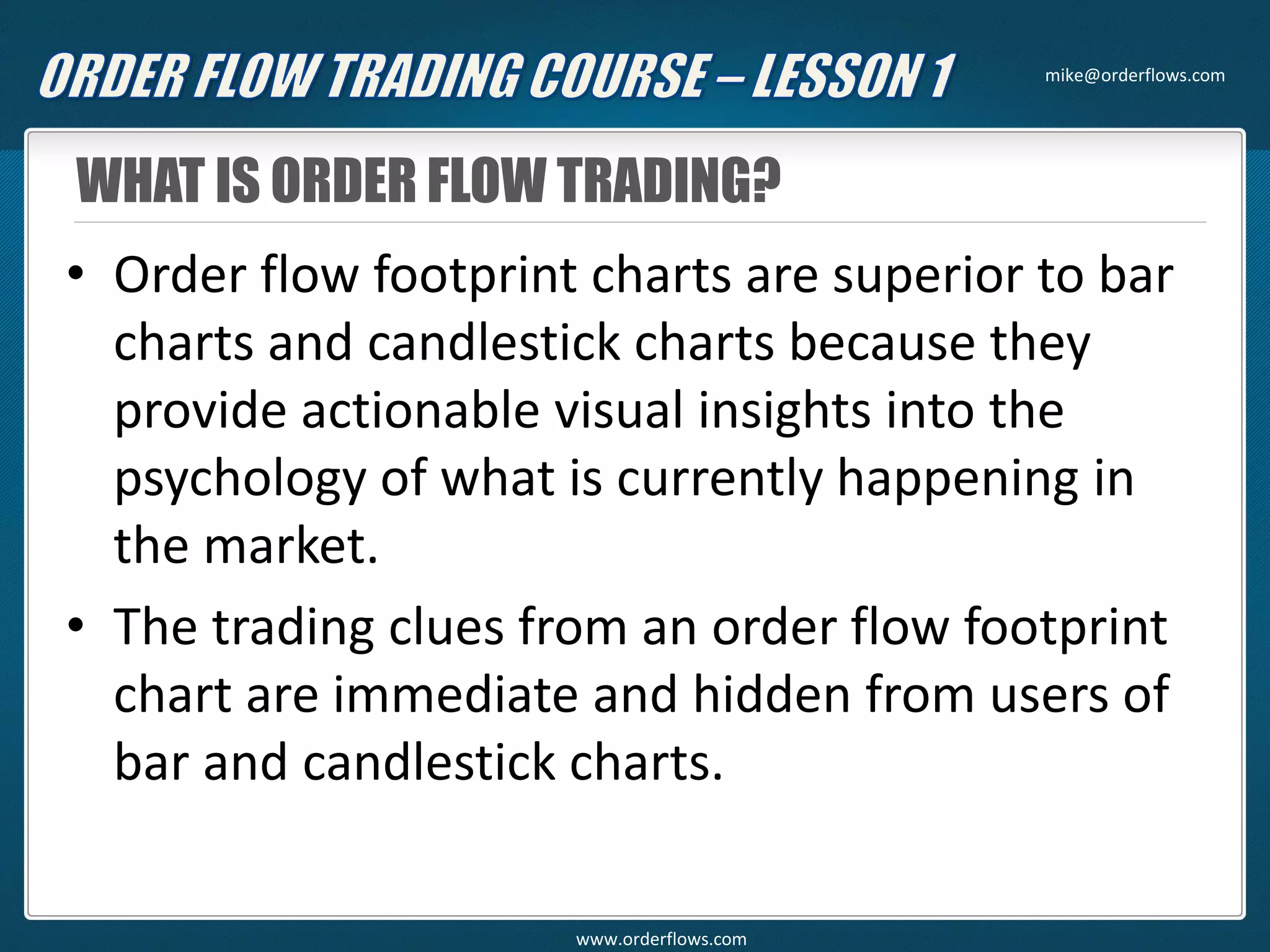 WHAT IS ORDER FLOW TRADING?
• Order flow footprint charts are superior to bar
charts and candlestick charts because they
provide actionable visual insights into the
psychology of what is currently happening in
the market.
• The trading clues from an order flow footprint
chart are immediate and hidden from users of
bar and candlestick charts.
mike@orderflows.com
www.orderflows.com
 