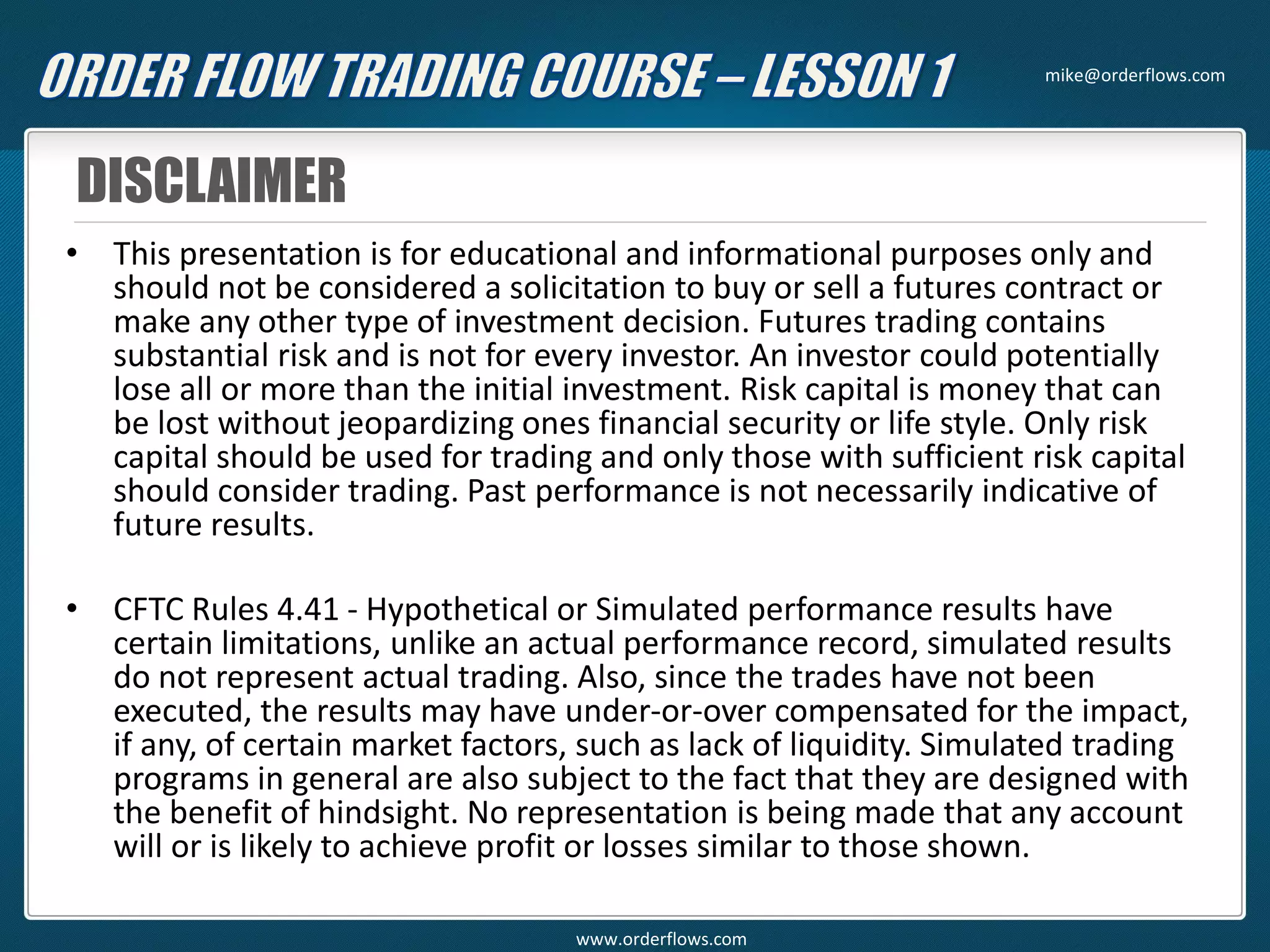 DISCLAIMER
• This presentation is for educational and informational purposes only and
should not be considered a solicitation to buy or sell a futures contract or
make any other type of investment decision. Futures trading contains
substantial risk and is not for every investor. An investor could potentially
lose all or more than the initial investment. Risk capital is money that can
be lost without jeopardizing ones financial security or life style. Only risk
capital should be used for trading and only those with sufficient risk capital
should consider trading. Past performance is not necessarily indicative of
future results.
• CFTC Rules 4.41 - Hypothetical or Simulated performance results have
certain limitations, unlike an actual performance record, simulated results
do not represent actual trading. Also, since the trades have not been
executed, the results may have under-or-over compensated for the impact,
if any, of certain market factors, such as lack of liquidity. Simulated trading
programs in general are also subject to the fact that they are designed with
the benefit of hindsight. No representation is being made that any account
will or is likely to achieve profit or losses similar to those shown.
mike@orderflows.com
www.orderflows.com
 