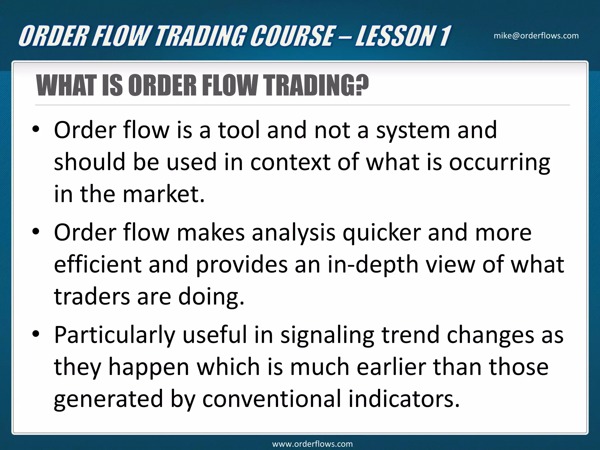 WHAT IS ORDER FLOW TRADING?
• Order flow is a tool and not a system and
should be used in context of what is occurring
in the market.
• Order flow makes analysis quicker and more
efficient and provides an in-depth view of what
traders are doing.
• Particularly useful in signaling trend changes as
they happen which is much earlier than those
generated by conventional indicators.
mike@orderflows.com
www.orderflows.com
 