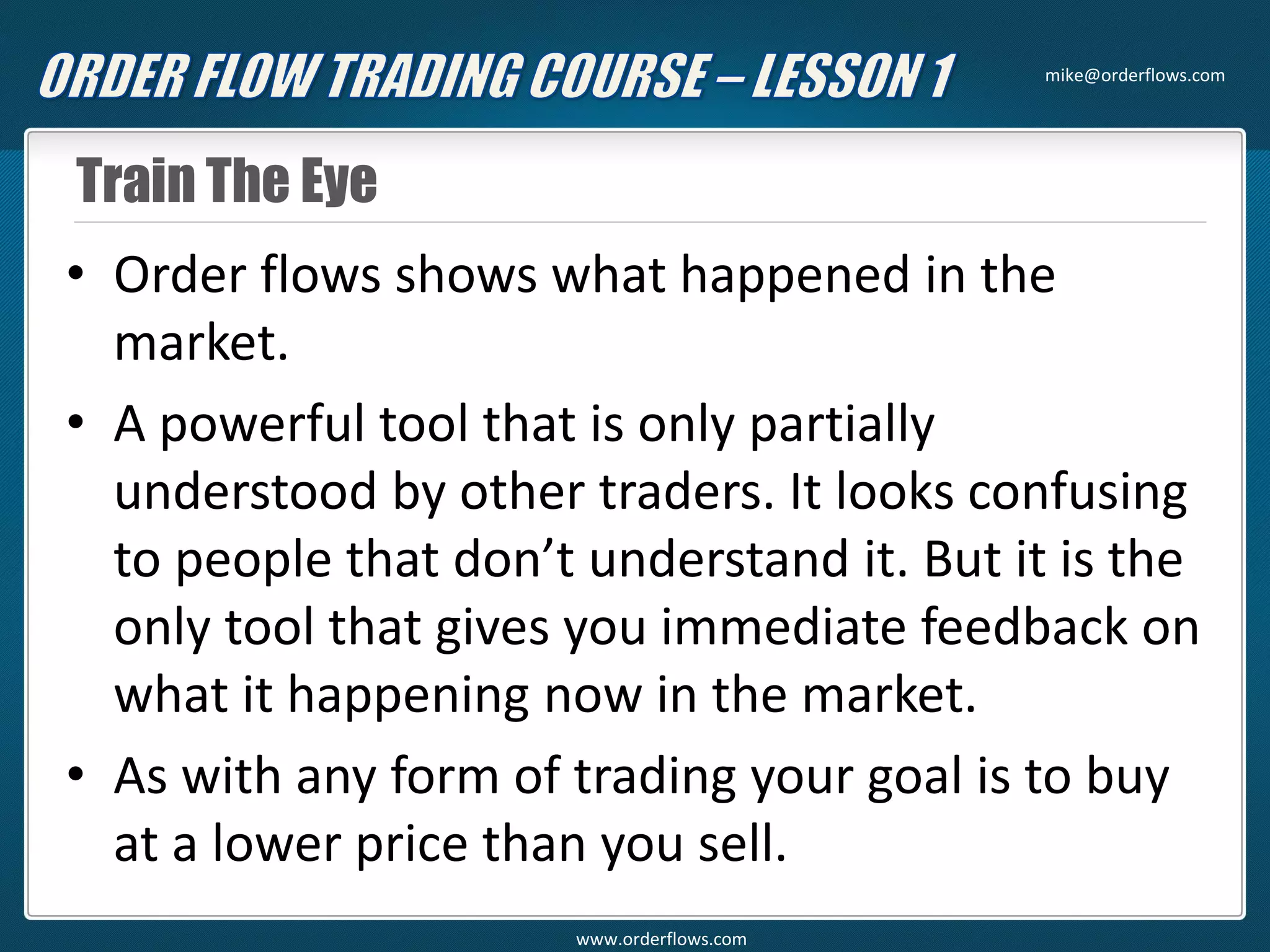 Train The Eye
• Order flows shows what happened in the
market.
• A powerful tool that is only partially
understood by other traders. It looks confusing
to people that don’t understand it. But it is the
only tool that gives you immediate feedback on
what it happening now in the market.
• As with any form of trading your goal is to buy
at a lower price than you sell.
mike@orderflows.com
www.orderflows.com
 