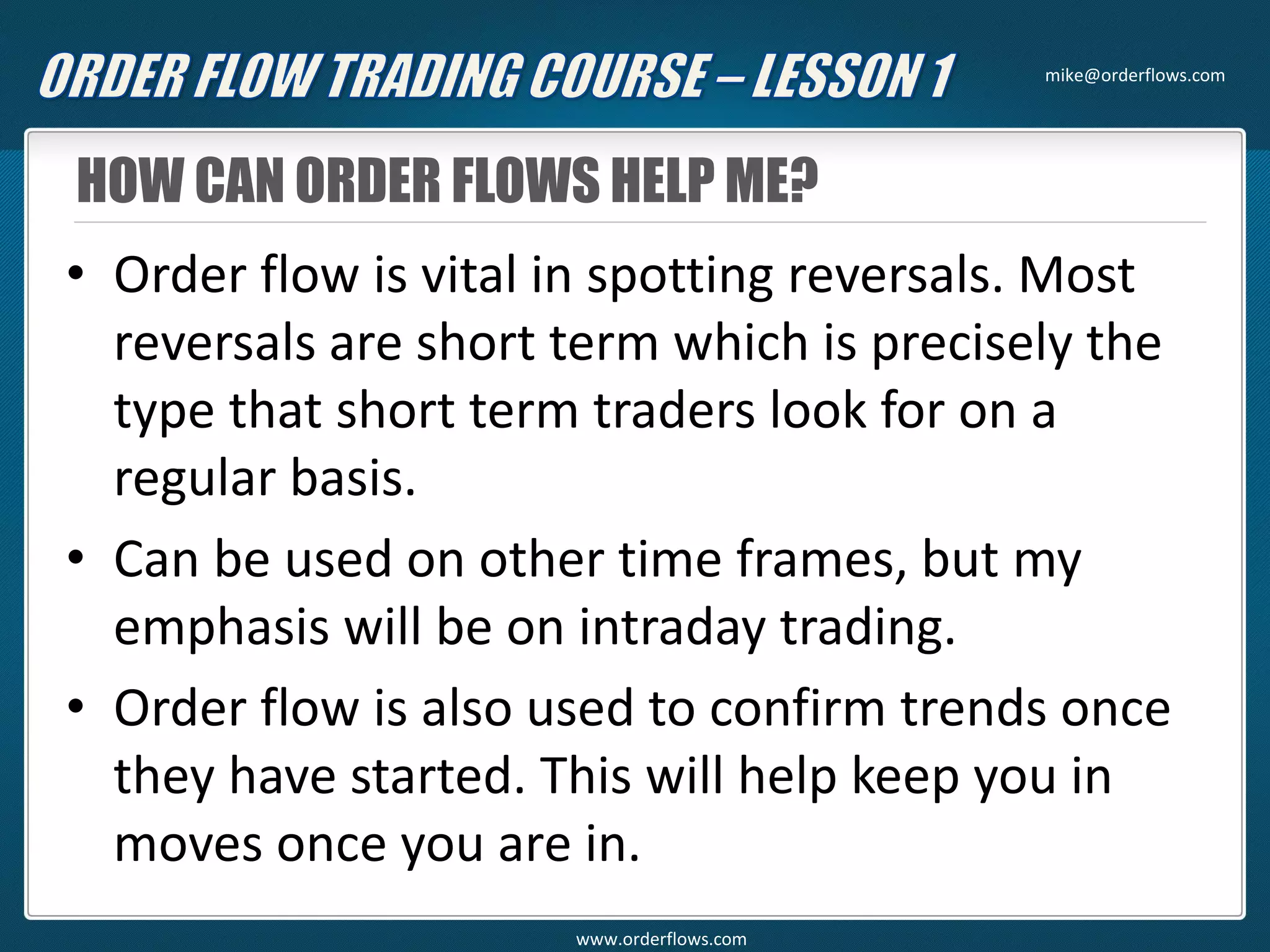 HOW CAN ORDER FLOWS HELP ME?
• Order flow is vital in spotting reversals. Most
reversals are short term which is precisely the
type that short term traders look for on a
regular basis.
• Can be used on other time frames, but my
emphasis will be on intraday trading.
• Order flow is also used to confirm trends once
they have started. This will help keep you in
moves once you are in.
mike@orderflows.com
www.orderflows.com
 