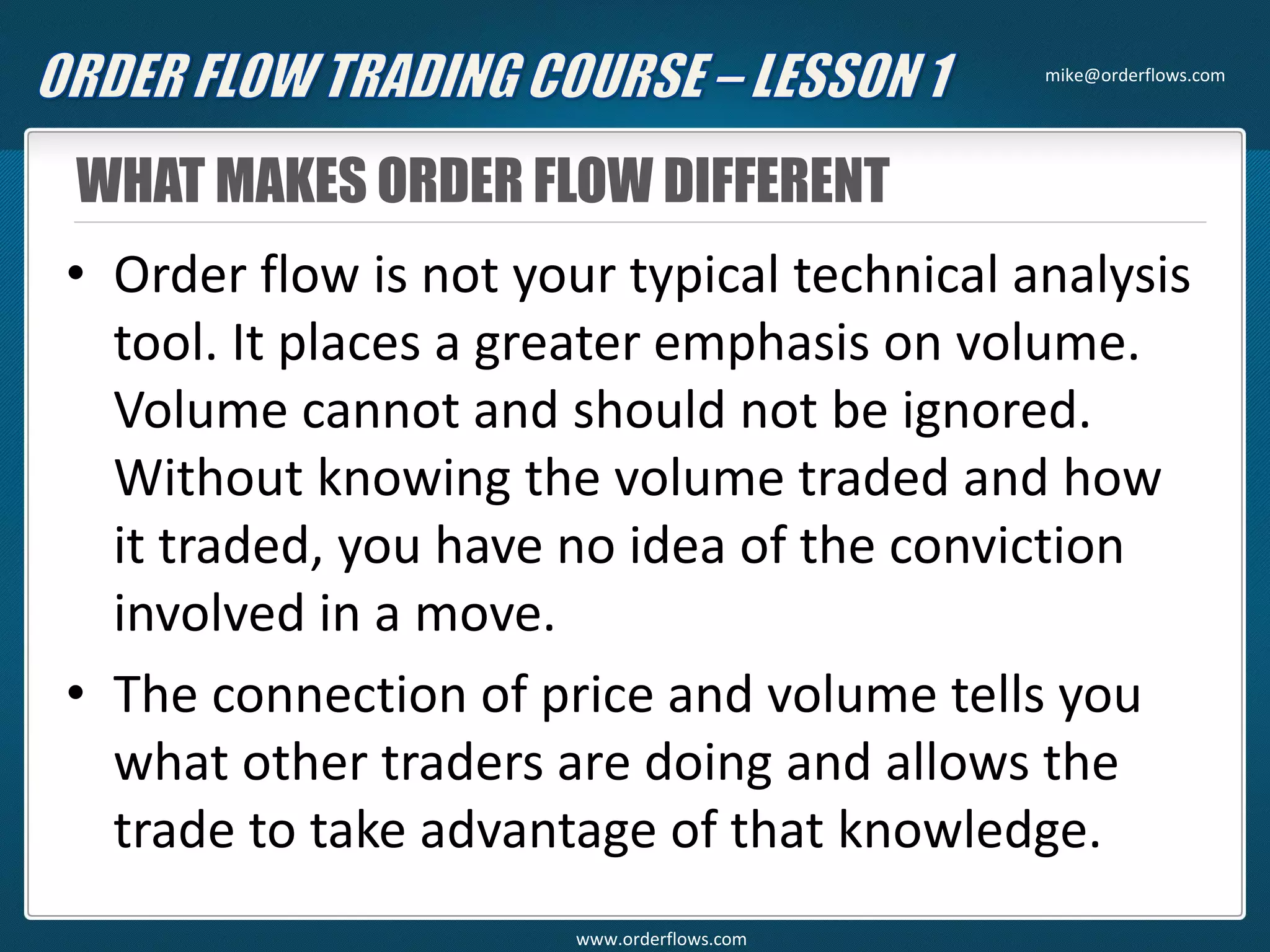 WHAT MAKES ORDER FLOW DIFFERENT
• Order flow is not your typical technical analysis
tool. It places a greater emphasis on volume.
Volume cannot and should not be ignored.
Without knowing the volume traded and how
it traded, you have no idea of the conviction
involved in a move.
• The connection of price and volume tells you
what other traders are doing and allows the
trade to take advantage of that knowledge.
mike@orderflows.com
www.orderflows.com
 