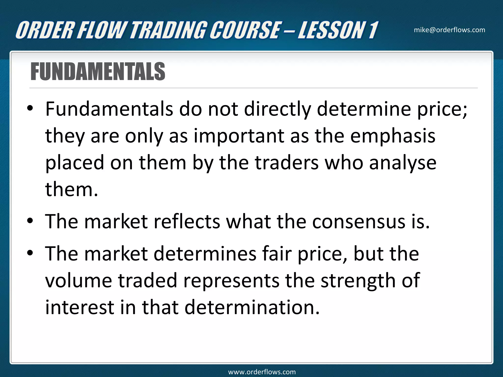 FUNDAMENTALS
• Fundamentals do not directly determine price;
they are only as important as the emphasis
placed on them by the traders who analyse
them.
• The market reflects what the consensus is.
• The market determines fair price, but the
volume traded represents the strength of
interest in that determination.
mike@orderflows.com
www.orderflows.com
 