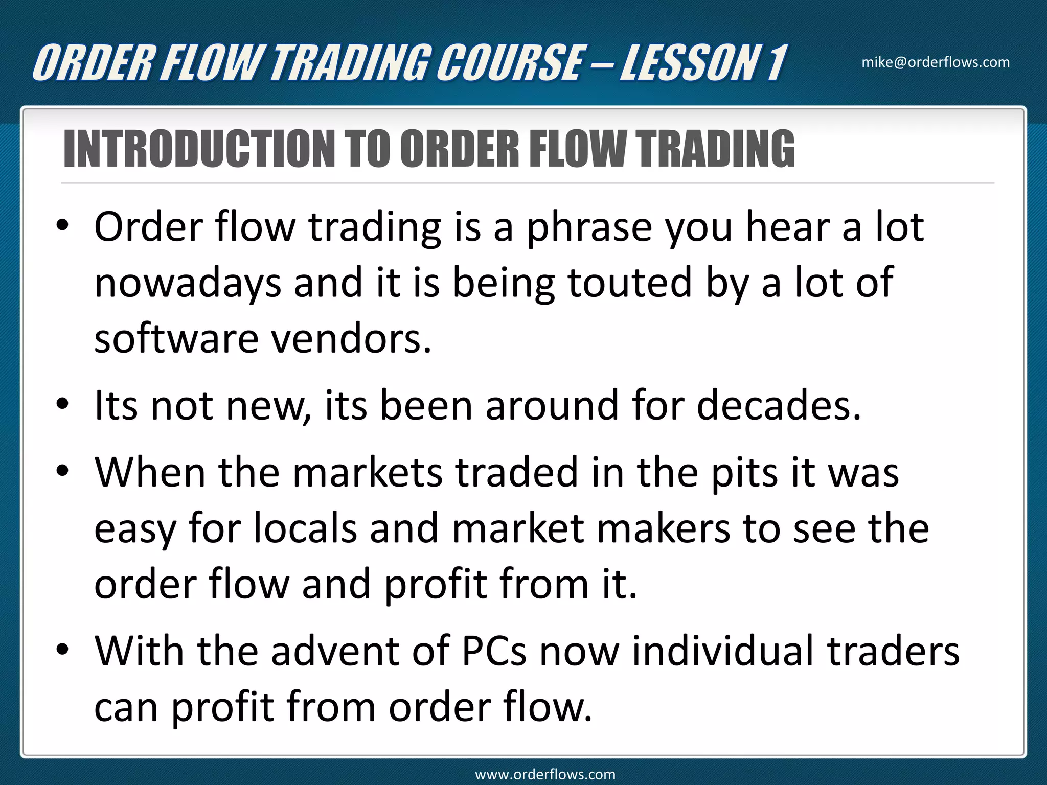 INTRODUCTION TO ORDER FLOW TRADING
• Order flow trading is a phrase you hear a lot
nowadays and it is being touted by a lot of
software vendors.
• Its not new, its been around for decades.
• When the markets traded in the pits it was
easy for locals and market makers to see the
order flow and profit from it.
• With the advent of PCs now individual traders
can profit from order flow.
mike@orderflows.com
www.orderflows.com
 