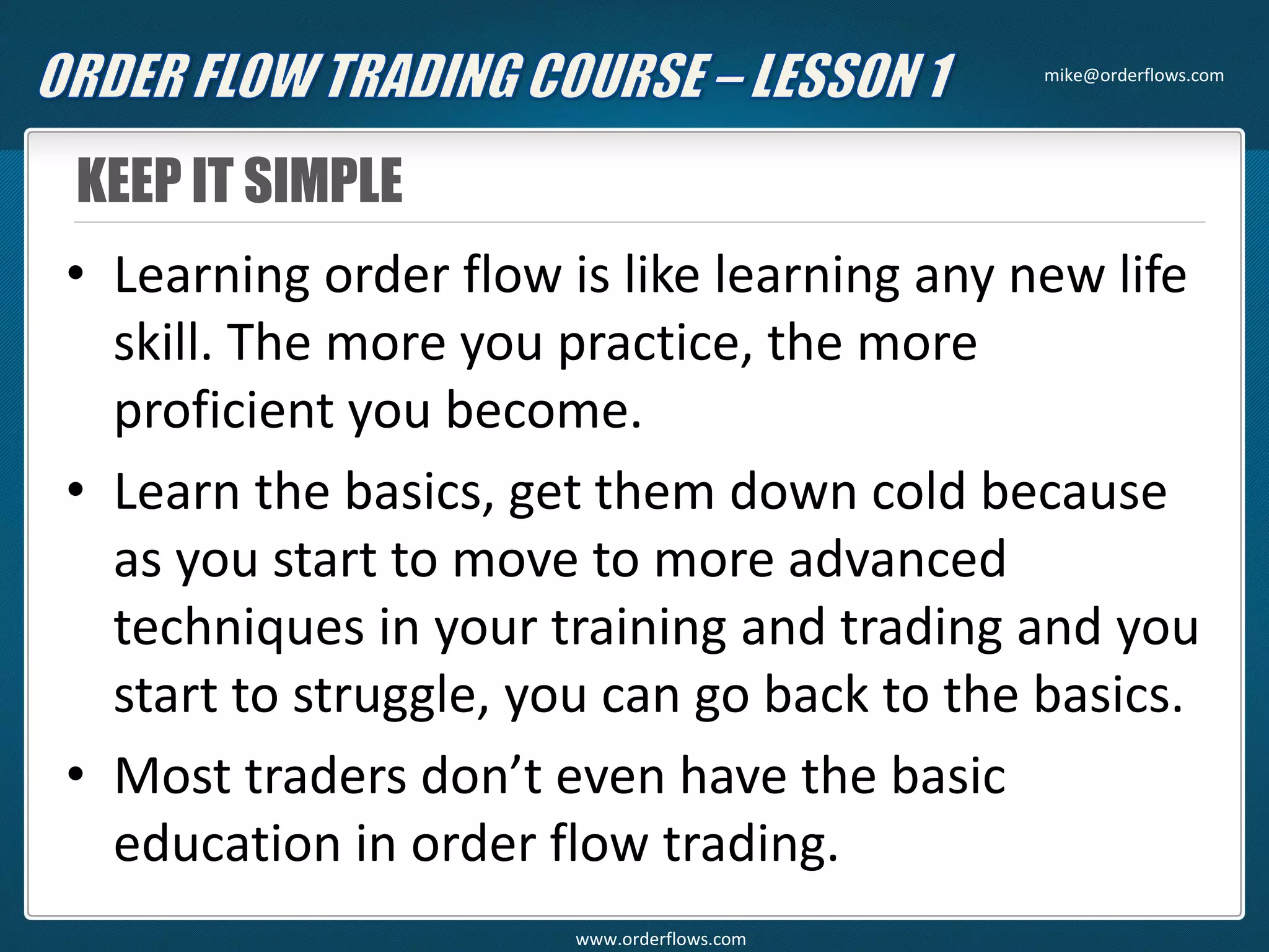 KEEP IT SIMPLE
• Learning order flow is like learning any new life
skill. The more you practice, the more
proficient you become.
• Learn the basics, get them down cold because
as you start to move to more advanced
techniques in your training and trading and you
start to struggle, you can go back to the basics.
• Most traders don’t even have the basic
education in order flow trading.
mike@orderflows.com
www.orderflows.com
 