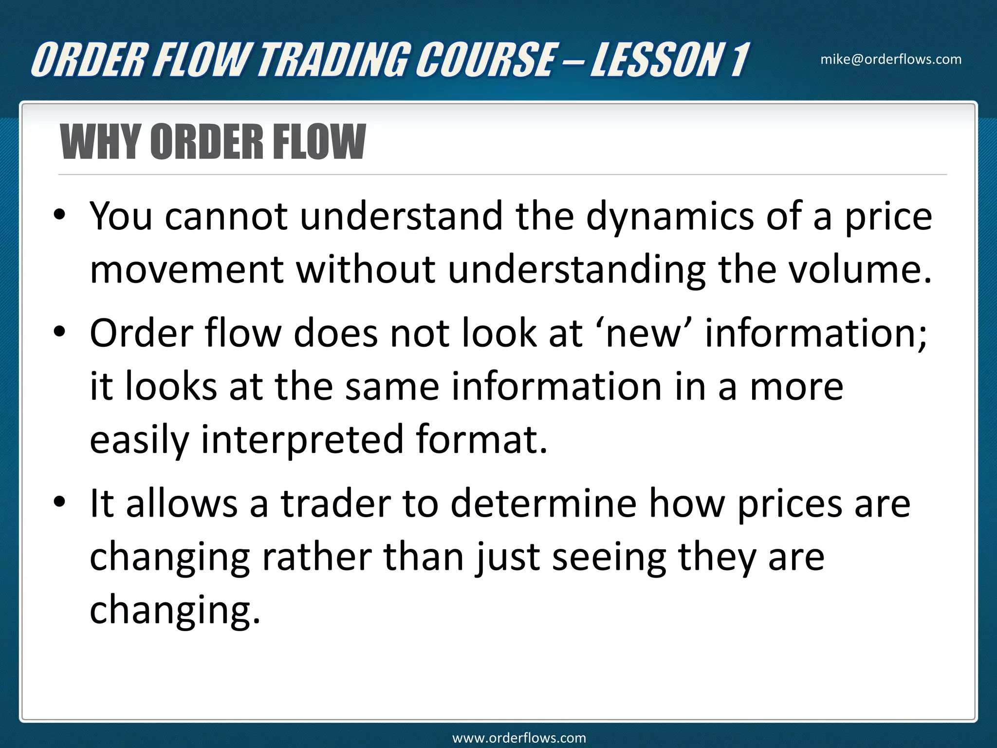 WHY ORDER FLOW
• You cannot understand the dynamics of a price
movement without understanding the volume.
• Order flow does not look at ‘new’ information;
it looks at the same information in a more
easily interpreted format.
• It allows a trader to determine how prices are
changing rather than just seeing they are
changing.
mike@orderflows.com
www.orderflows.com
 