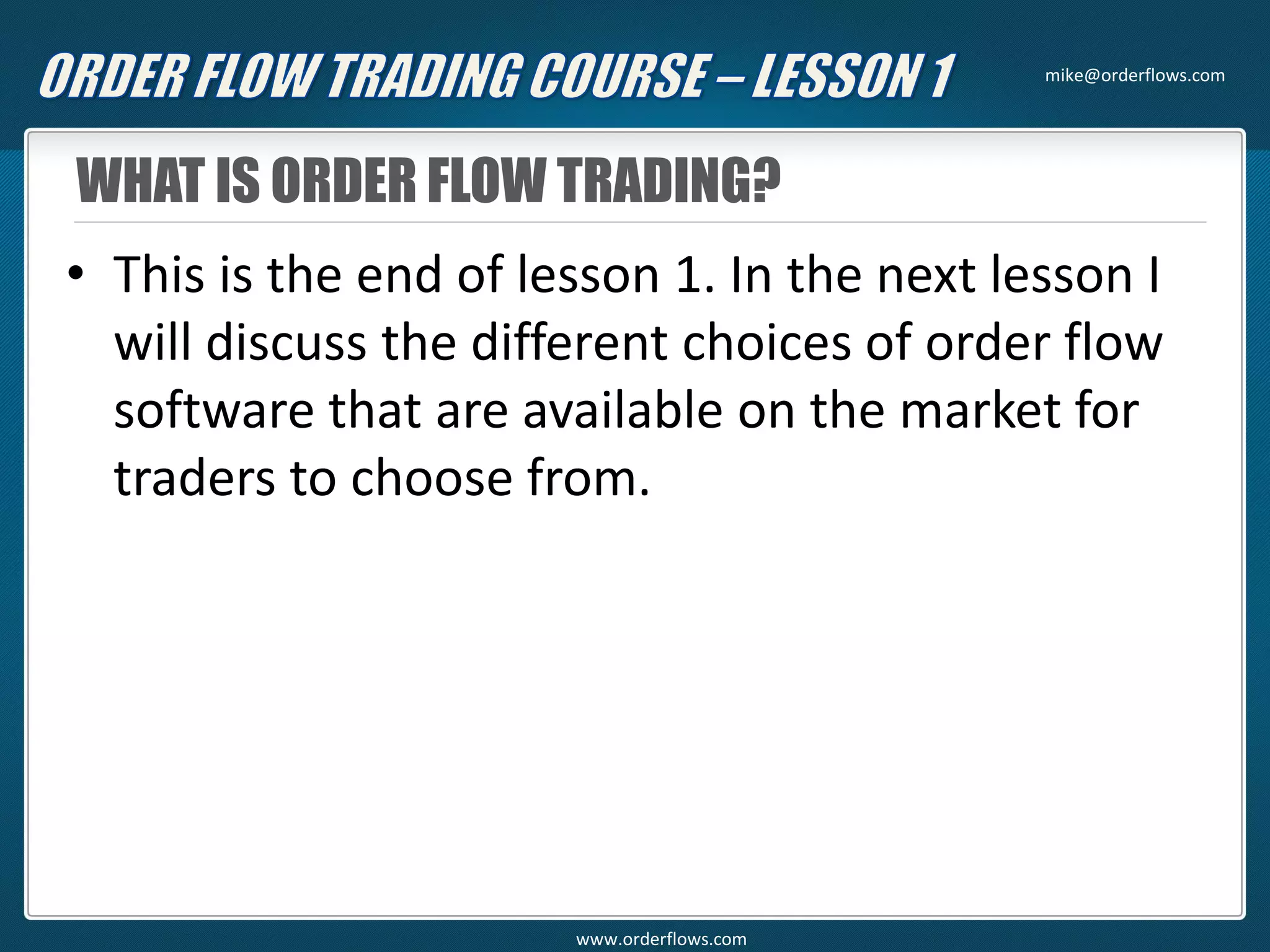 WHAT IS ORDER FLOW TRADING?
• This is the end of lesson 1. In the next lesson I
will discuss the different choices of order flow
software that are available on the market for
traders to choose from.
mike@orderflows.com
www.orderflows.com
 