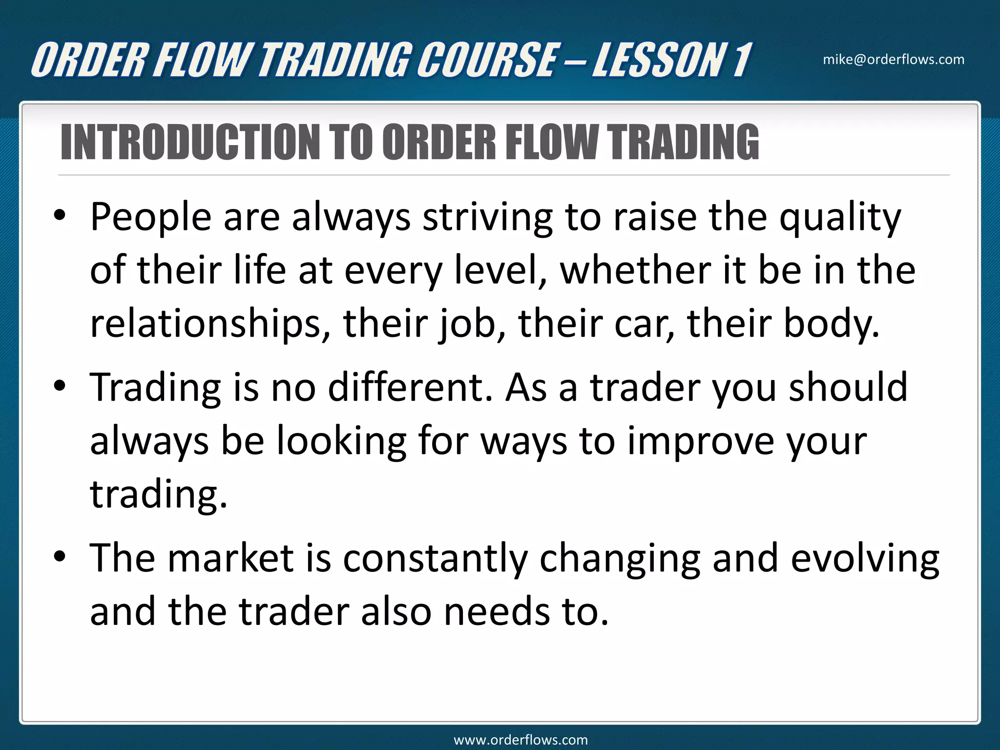 INTRODUCTION TO ORDER FLOW TRADING
• People are always striving to raise the quality
of their life at every level, whether it be in the
relationships, their job, their car, their body.
• Trading is no different. As a trader you should
always be looking for ways to improve your
trading.
• The market is constantly changing and evolving
and the trader also needs to.
mike@orderflows.com
www.orderflows.com
 