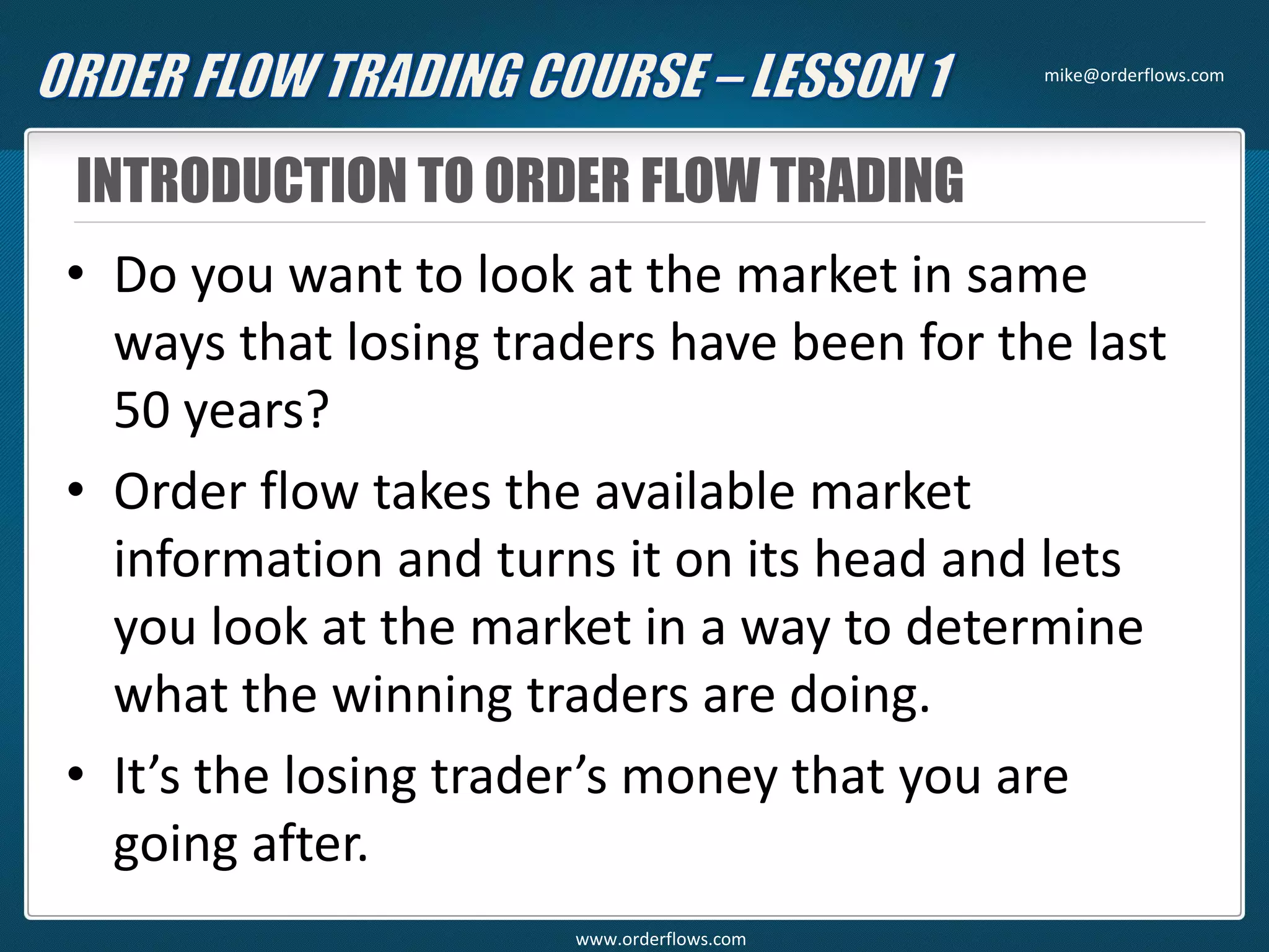 INTRODUCTION TO ORDER FLOW TRADING
• Do you want to look at the market in same
ways that losing traders have been for the last
50 years?
• Order flow takes the available market
information and turns it on its head and lets
you look at the market in a way to determine
what the winning traders are doing.
• It’s the losing trader’s money that you are
going after.
mike@orderflows.com
www.orderflows.com
 