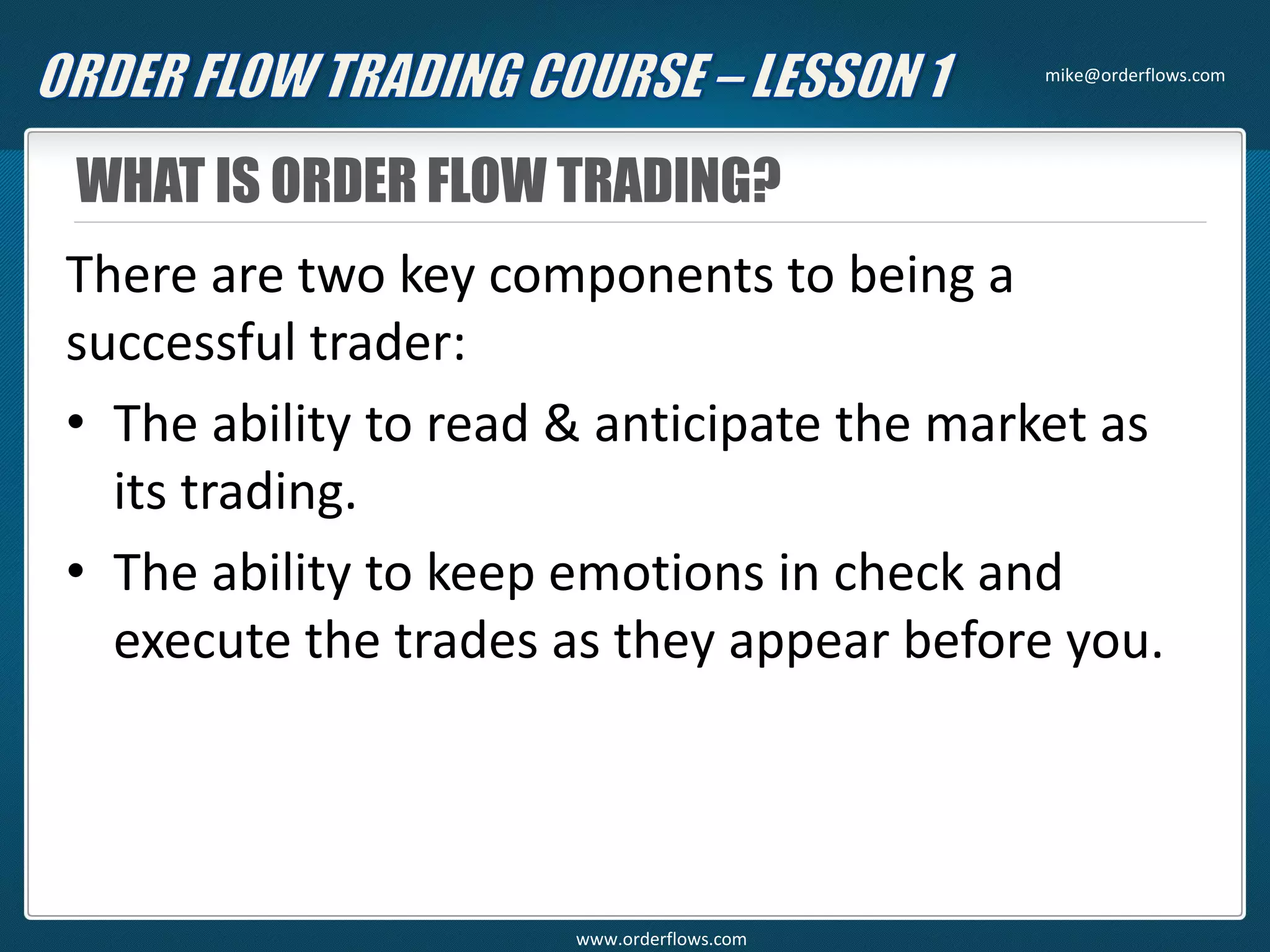 WHAT IS ORDER FLOW TRADING?
There are two key components to being a
successful trader:
• The ability to read & anticipate the market as
its trading.
• The ability to keep emotions in check and
execute the trades as they appear before you.
mike@orderflows.com
www.orderflows.com
 