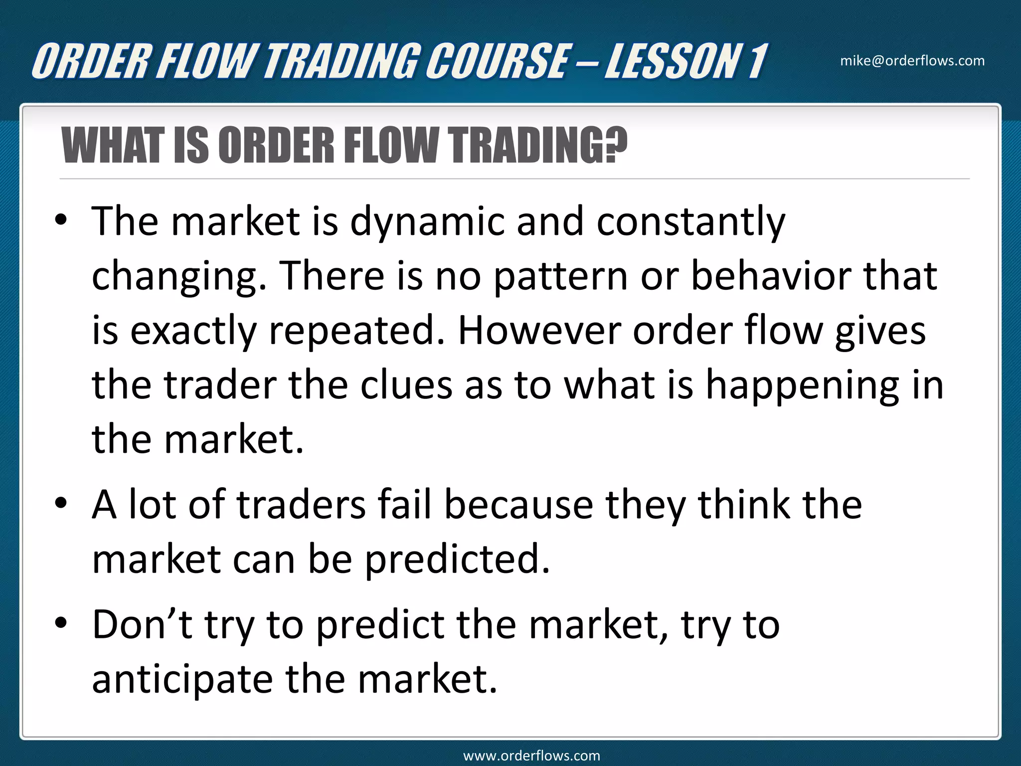 WHAT IS ORDER FLOW TRADING?
• The market is dynamic and constantly
changing. There is no pattern or behavior that
is exactly repeated. However order flow gives
the trader the clues as to what is happening in
the market.
• A lot of traders fail because they think the
market can be predicted.
• Don’t try to predict the market, try to
anticipate the market.
mike@orderflows.com
www.orderflows.com
 