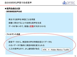 © 2016 FUJITSU TEN LTD.
■音声合成の大別
・波形接続型音声合成
文節、単語、一文字など、音声を分割して録音し、順番に再生することで
音声を再生する
→ メリット：単語ごとなど、適切な単位ごとに録音すると
自然な音声合成ができる
デメリット：自然な音声合成を行うにはデータ量が膨大となる
用意していない音声は再生できない
・フォルマント合成
録音された音声データから基底周波数、音色、雑音レベルなどのパラメータを
学習し、その学習した結果(音響モデル)から音声を生成する
→ メリット：音声データ自体を持つわけではないので、データ量が小さい
発生させる内容、ピッチ、話速などを簡単に調整できる
デメリット：波形接続型に比べ、少しロボット的に聞こえる
自分の好きな声質で合成音声
10
再生する音声を(単語ごと)を用意
順番に再生することで自然な音声を生成
データが多いので、容量と手間が大きくかかる
録音データから、発話者の声の特徴を捉えてデータ化
小さいデータで動的に発話内容を変えられる
人工の音声なので、少し違和感がある HTK ＝ Hidden Markov ToolKit
 