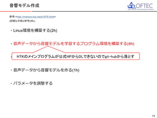 © 2016 FUJITSU TEN LTD.
参考:<http://mahoro-ba.net/e1876.html>
(詳細な手順は参考URL)
・Linux環境を構築する(2h)
・音声データから音響モデルを学習するプログラム環境を構築する(4h)
・音声データを用意する(6h)
・音声データから音響モデルを作る(1h)
・パラメータを調整する
音響モデル作成
13
HTKのメインプログラムが公式HPからDLできないのでgit-hubから落とす
 