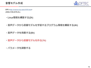 © 2016 FUJITSU TEN LTD.
参考:<http://mahoro-ba.net/e1876.html>
(詳細な手順は参考URL)
・Linux環境を構築する(2h)
・音声データから音響モデルを学習するプログラム環境を構築する(4h)
・音声データを用意する(6h)
・音声データから音響モデルを作る(1h)
・パラメータを調整する
音響モデル作成
16
 