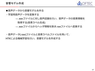 © 2016 FUJITSU TEN LTD.
■音声データから音響モデルを作る
・学習用音声データを変換する
→ .wavファイルに対し音声認識を行い、音声データの音素情報を
取得する(音素ラベル生成)
→ .wavファイルからヘッダ情報を除き.rawファイルへ変換する
・音声データ(.raw)ファイルと音素ラベルファイルを用いて、
HTKによる機械学習を行い、音響モデルを作成する
音響モデル作成
17
 