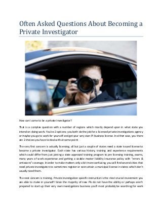 Often Asked Questions About Becoming a
Private Investigator
How can I come to be a private investigator?
That is a complex question with a number of regions which mostly depend upon in what state you
intend on doing work. You've 2 options; you both do the job for a licensed private investigations agency
or maybe you go to work for yourself and get your very own PI business license. In either case, you there
are 2 choices you have to deal with at some point:
The very first concern is actually licensing; all but just a couple of states need a state issued license to
become a private investigator. Each state has various history, training and experience requirements
which could differ from just joining a state approved training program to pre licensing training, exams,
many years of work experience and getting a sizable master liability insurance policy with "errors &
omissions" coverage. In order to make matters only a bit more confusing, you will find several cities that
need private investigators to sometimes register or even attain a municipal license in states which don't
usually need them.
The next concern is training. Private investigation specific instruction is the most crucial investment you
are able to make in yourself! Since the majority of new PIs do not have the ability or perhaps aren't
prepared to start up their very own investigations business you'll most probably be searching for work
 