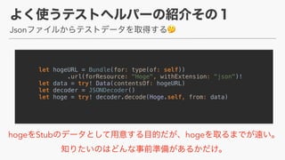Json 🤔
let hogeURL = Bundle(for: type(of: self))
.url(forResource: "Hoge", withExtension: "json")!
let data = try! Data(contentsOf: hogeURL)
let decoder = JSONDecoder()
let hoge = try! decoder.decode(Hoge.self, from: data)
hoge Stub hoge  
 