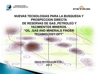NUEVAS TECNOLOGIAS PARA LA BUSQUEDA Y
          PROSPECCION DIRECTA
    DE RESERVAS DE GAS ,PETROLEO Y
          YACIMIENTOS MINEROS.
     “OIL ,GAS AND MINERALS FINDER
            TECHNOLOGY:OFT”




          ENCO PETROLEUM LTD.,
                  2012
 