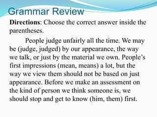 Grammar Review
Directions: Choose the correct answer inside the
parentheses.
People judge unfairly all the time. We may
be (judge, judged) by our appearance, the way
we talk, or just by the material we own. People’s
first impressions (mean, means) a lot, but the
way we view them should not be based on just
appearance. Before we make an assessment on
the kind of person we think someone is, we
should stop and get to know (him, them) first.
 